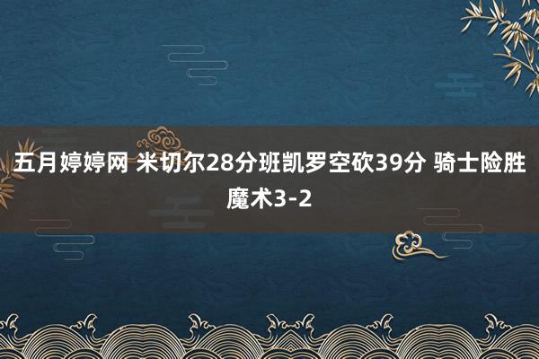 五月婷婷网 米切尔28分班凯罗空砍39分 骑士险胜魔术3-2