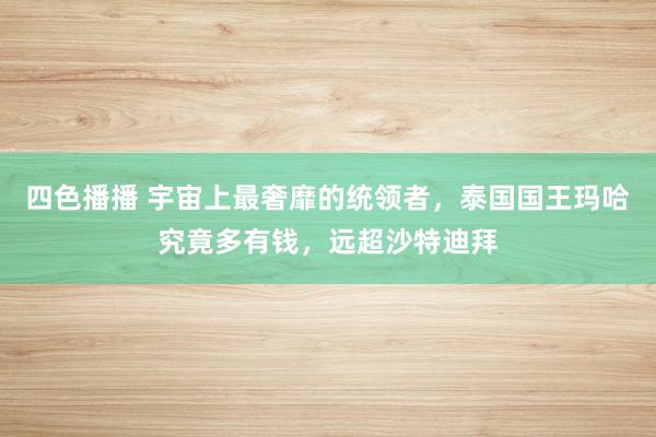 四色播播 宇宙上最奢靡的统领者，泰国国王玛哈究竟多有钱，远超沙特迪拜