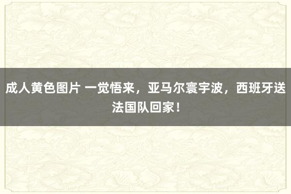 成人黄色图片 一觉悟来，亚马尔寰宇波，西班牙送法国队回家！