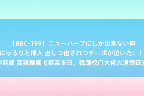 【RBC-199】ニューハーフにしか出来ない伸縮自在アナルマ○コににゅるりと挿入 出しつ出されつチ○ポが泣いた！！！ 4時間 高频搜索《相亲本日，我跟权门大佬火速领证》心动情节让东谈主拍案叫绝