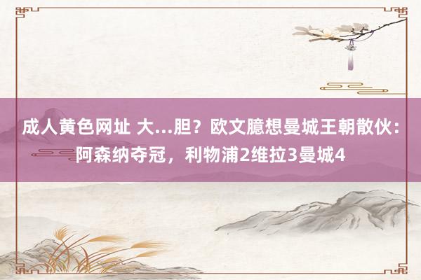 成人黄色网址 大...胆？欧文臆想曼城王朝散伙：阿森纳夺冠，利物浦2维拉3曼城4