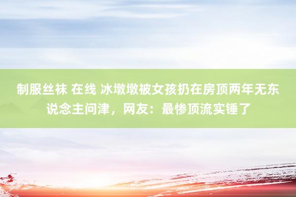 制服丝袜 在线 冰墩墩被女孩扔在房顶两年无东说念主问津，网友：最惨顶流实锤了