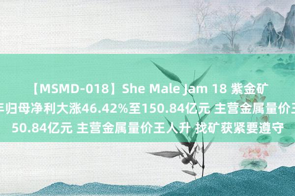 【MSMD-018】She Male Jam 18 紫金矿业(601899.SH)上半年归母净利大涨46.42%至150.84亿元 主营金属量价王人升 找矿获紧要遵守