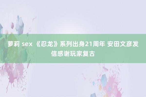 萝莉 sex 《忍龙》系列出身21周年 安田文彦发信感谢玩家复古