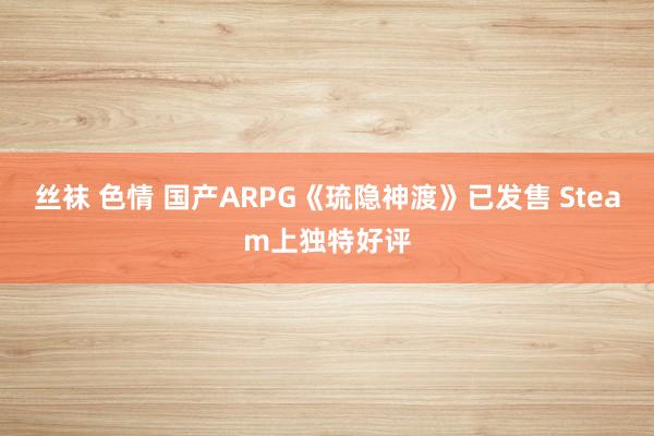 丝袜 色情 国产ARPG《琉隐神渡》已发售 Steam上独特好评