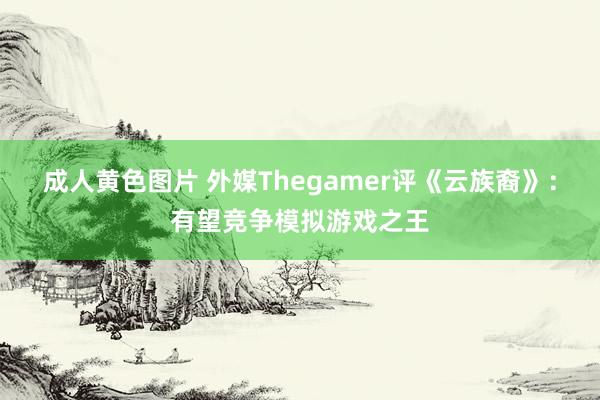 成人黄色图片 外媒Thegamer评《云族裔》：有望竞争模拟游戏之王