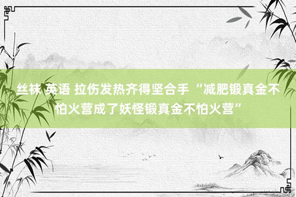 丝袜 英语 拉伤发热齐得坚合手 “减肥锻真金不怕火营成了妖怪锻真金不怕火营”