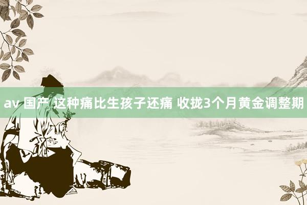 av 国产 这种痛比生孩子还痛 收拢3个月黄金调整期