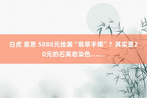 白虎 意思 5888元捡漏“翡翠手镯”？其实是20元的石英岩染色……