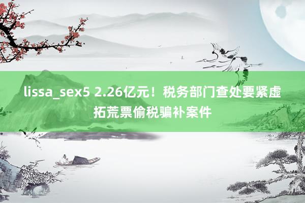 lissa_sex5 2.26亿元！税务部门查处要紧虚拓荒票偷税骗补案件