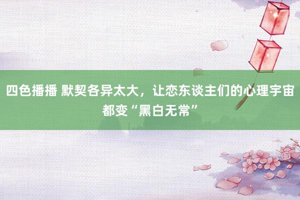 四色播播 默契各异太大，让恋东谈主们的心理宇宙都变“黑白无常”