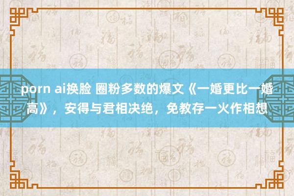 porn ai换脸 圈粉多数的爆文《一婚更比一婚高》，安得与君相决绝，免教存一火作相想