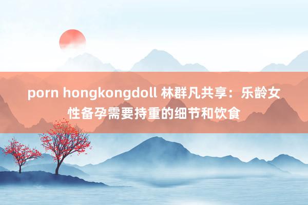 porn hongkongdoll 林群凡共享：乐龄女性备孕需要持重的细节和饮食