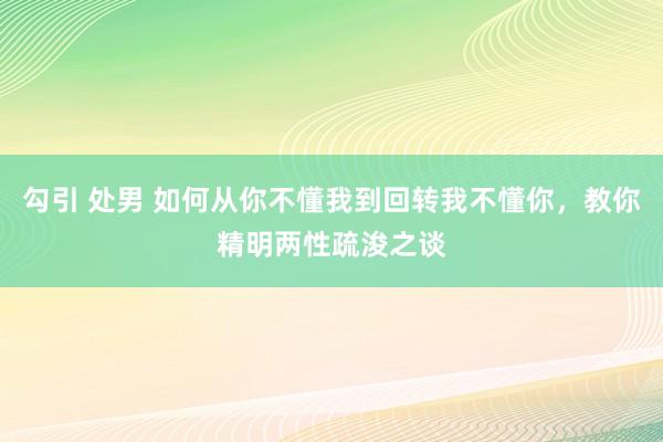勾引 处男 如何从你不懂我到回转我不懂你，教你精明两性疏浚之谈