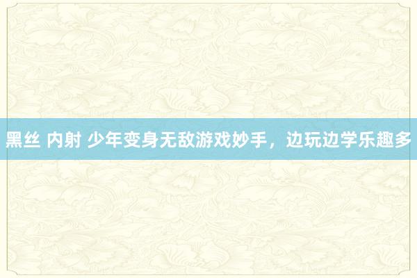 黑丝 内射 少年变身无敌游戏妙手，边玩边学乐趣多