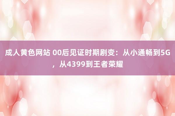 成人黄色网站 00后见证时期剧变：从小通畅到5G，从4399到王者荣耀