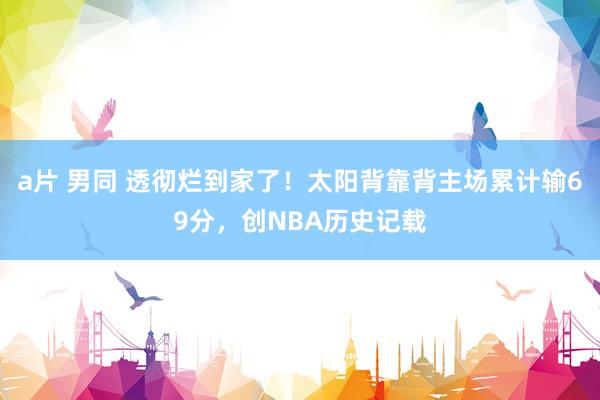 a片 男同 透彻烂到家了！太阳背靠背主场累计输69分，创NBA历史记载