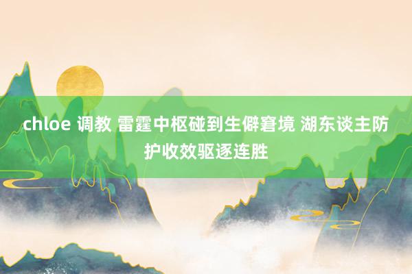 chloe 调教 雷霆中枢碰到生僻窘境 湖东谈主防护收效驱逐连胜
