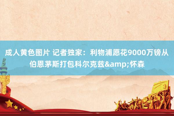 成人黄色图片 记者独家：利物浦愿花9000万镑从伯恩茅斯打包科尔克兹&怀森