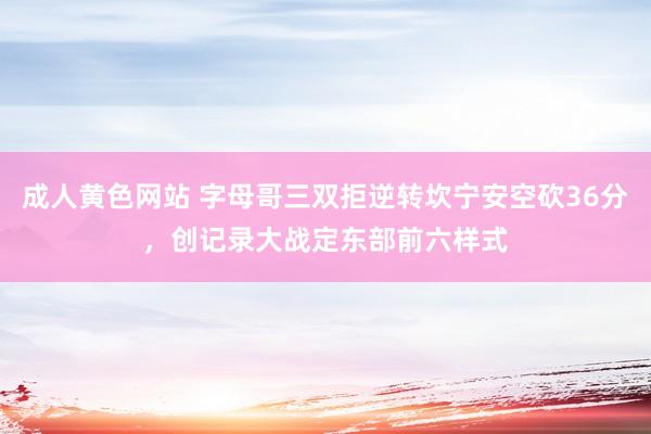 成人黄色网站 字母哥三双拒逆转坎宁安空砍36分，创记录大战定东部前六样式