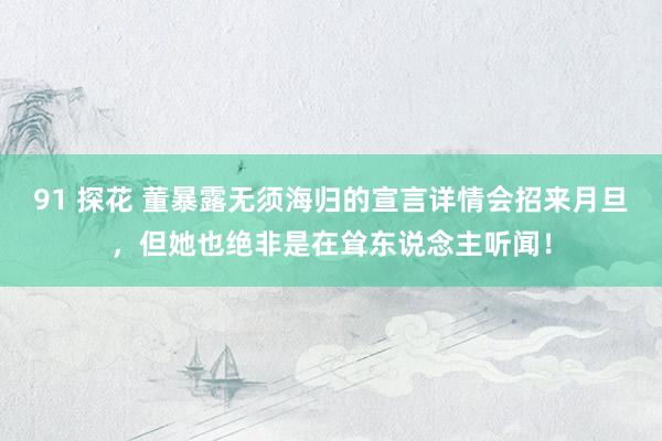 91 探花 董暴露无须海归的宣言详情会招来月旦，但她也绝非是在耸东说念主听闻！