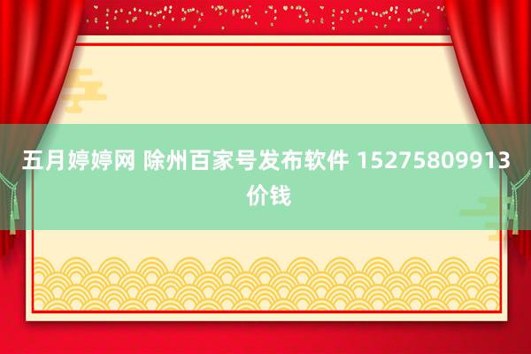 五月婷婷网 除州百家号发布软件 15275809913 价钱