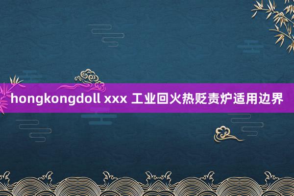 hongkongdoll xxx 工业回火热贬责炉适用边界