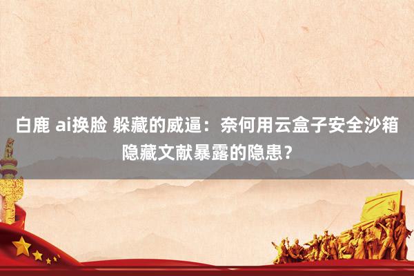 白鹿 ai换脸 躲藏的威逼：奈何用云盒子安全沙箱隐藏文献暴露的隐患？