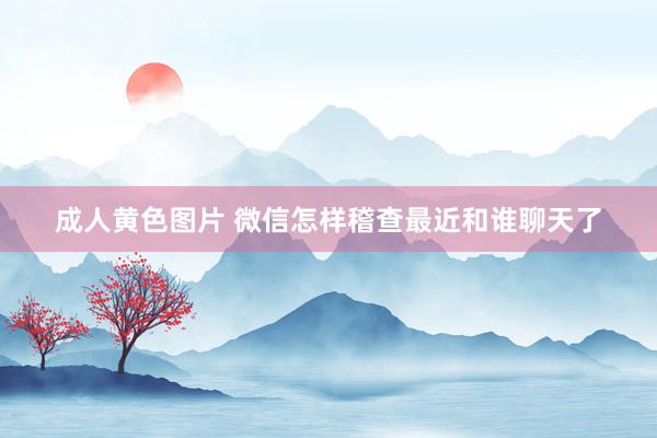 成人黄色图片 微信怎样稽查最近和谁聊天了