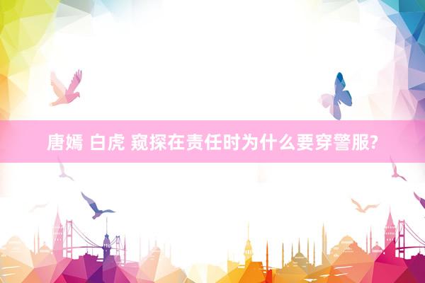 唐嫣 白虎 窥探在责任时为什么要穿警服?