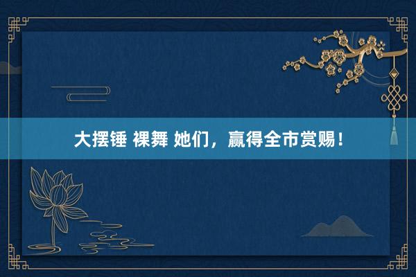 大摆锤 裸舞 她们，赢得全市赏赐！
