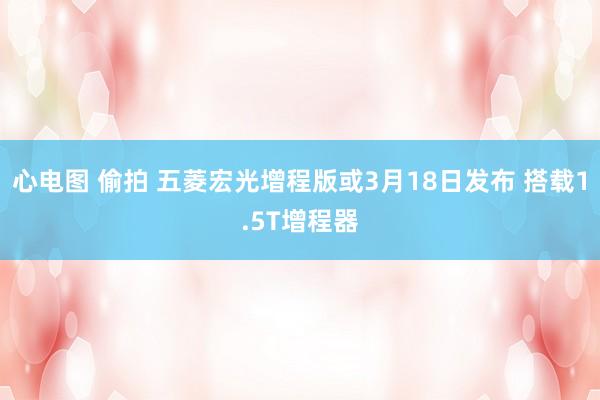 心电图 偷拍 五菱宏光增程版或3月18日发布 搭载1.5T增程器