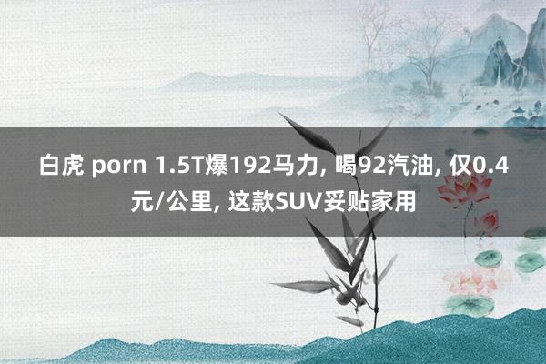 白虎 porn 1.5T爆192马力, 喝92汽油, 仅0.4元/公里, 这款SUV妥贴家用