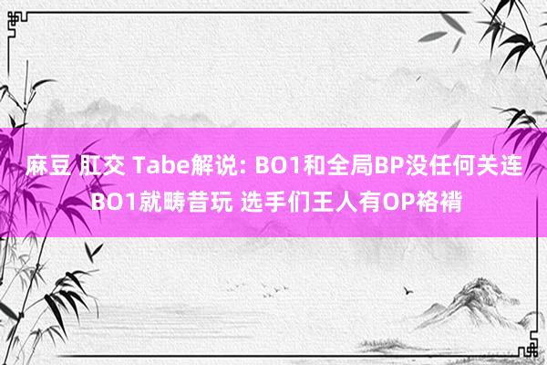 麻豆 肛交 Tabe解说: BO1和全局BP没任何关连 BO1就畴昔玩 选手们王人有OP袼褙