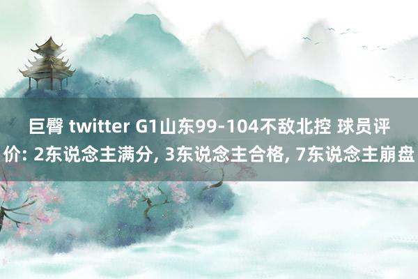 巨臀 twitter G1山东99-104不敌北控 球员评价: 2东说念主满分, 3东说念主合格, 7东说念主崩盘