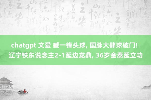 chatgpt 文爱 臧一锋头球, 国脉大肆球破门! 辽宁铁东说念主2-1延边龙鼎, 36岁金泰延立功