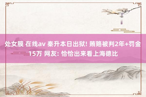 处女膜 在线av 秦升本日出狱! 贿赂被判2年+罚金15万 网友: 恰恰出来看上海德比