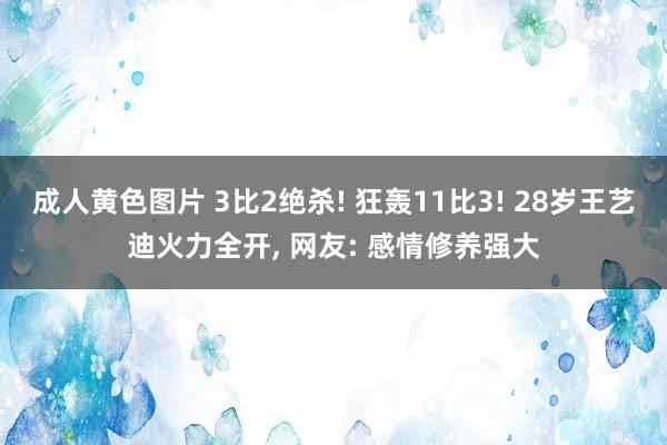 成人黄色图片 3比2绝杀! 狂轰11比3! 28岁王艺迪火力全开, 网友: 感情修养强大