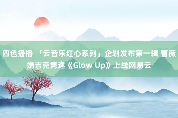 四色播播 「云音乐红心系列」企划发布第一辑 曺薇娟吉克隽逸《Glow Up》上线网易云