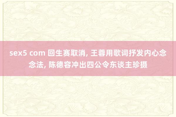 sex5 com 回生赛取消, 王蓉用歌词抒发内心念念法, 陈德容冲出四公令东谈主珍摄