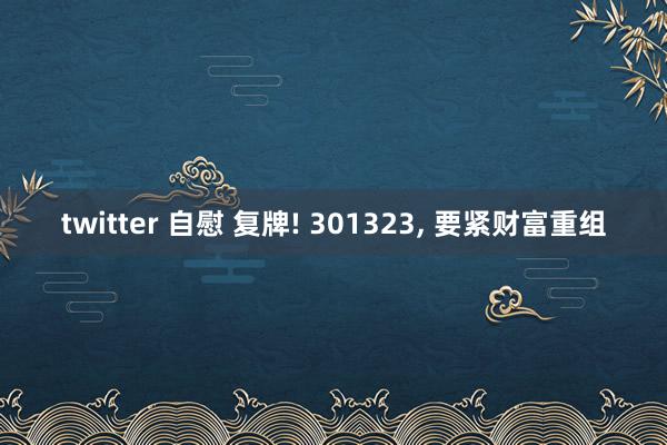 twitter 自慰 复牌! 301323, 要紧财富重组