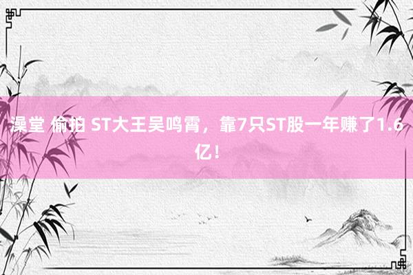 澡堂 偷拍 ST大王吴鸣霄，靠7只ST股一年赚了1.6亿！