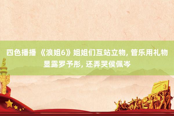 四色播播 《浪姐6》姐姐们互站立物, 管乐用礼物显露罗予彤, 还弄哭侯佩岑