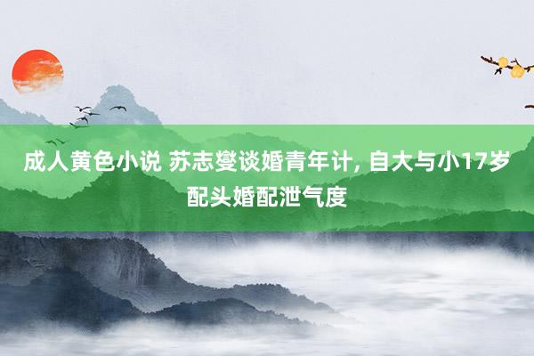 成人黄色小说 苏志燮谈婚青年计, 自大与小17岁配头婚配泄气度