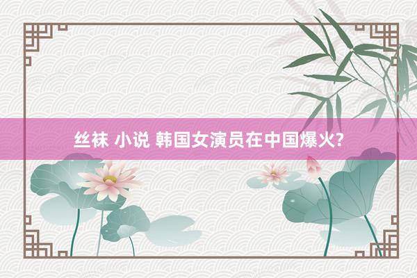 丝袜 小说 韩国女演员在中国爆火?