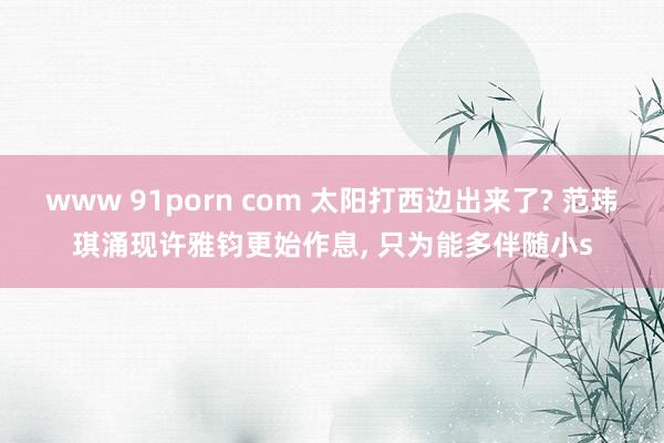 www 91porn com 太阳打西边出来了? 范玮琪涌现许雅钧更始作息, 只为能多伴随小s