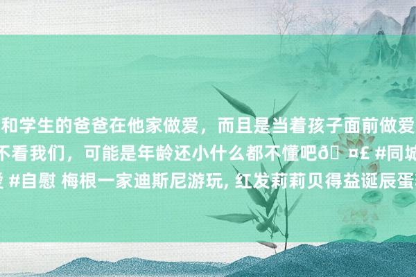 和学生的爸爸在他家做爱，而且是当着孩子面前做爱，太刺激了，孩子完全不看我们，可能是年龄还小什么都不懂吧🤣 #同城 #文爱 #自慰 梅根一家迪斯尼游玩, 红发莉莉贝得益诞辰蛋糕, 小好意思东谈主鱼请安公主