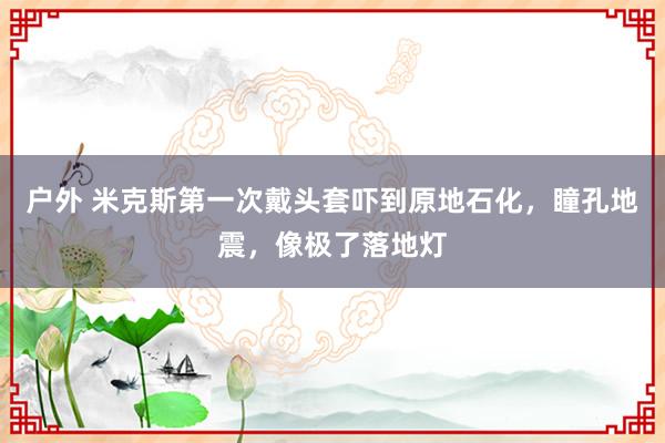 户外 米克斯第一次戴头套吓到原地石化，瞳孔地震，像极了落地灯