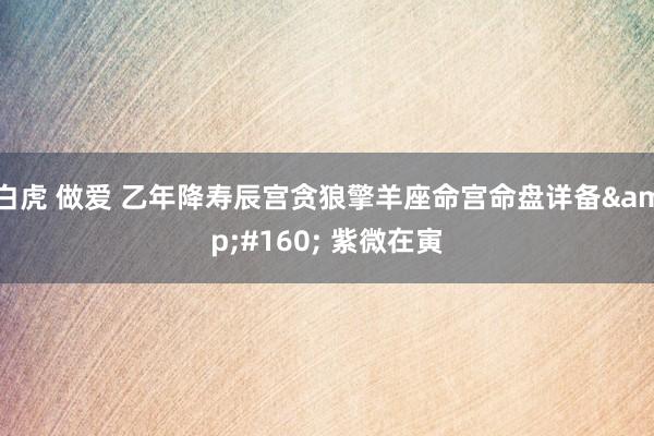 白虎 做爱 乙年降寿辰宫贪狼擎羊座命宫命盘详备  紫微在寅