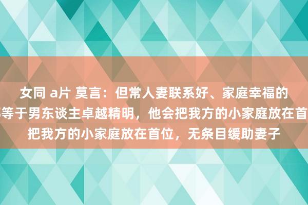 女同 a片 莫言：但常人妻联系好、家庭幸福的，齐有一个共性，那等于男东谈主卓越精明，他会把我方的小家庭放在首位，无条目缓助妻子